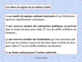 M. SMAIL KABBAJ 78
e) au comité olympique national marocain et aux fédérations
sportives régulièrement constituées ;
f) aux oeuvres sociales des entreprises publiques ou privées
dans la limite de deux pour mille (2°/oo) du chiffre d'affaires du
donateur ;
g) aux oeuvres sociales des institutions qui sont autorisées par
la loi qui les institue à percevoir des dons dans la limite de deux
pour mille (2°/oo) du chiffre d'affaires du donateur ;
h) au fonds national pour l’action culturelle ;
Les dons en argent ou en nature (suite)
 