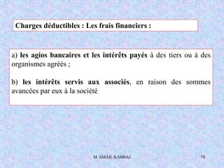 M. SMAIL KABBAJ 79
Charges déductibles : Les frais financiers :
a) les agios bancaires et les intérêts payés à des tiers ou à des
organismes agréés ;
b) les intérêts servis aux associés, en raison des sommes
avancées par eux à la société
 