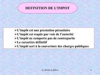 M. SMAIL KABBAJ 8
DEFINITION DE L’IMPOT
L’impôt est une prestation pécuniaire
L’impôt est requis par voie de l’autorité
L’impôt ne comporte pas de contrepartie
Le caractère définitif
L’impôt sert à la couverture des charges publiques
 