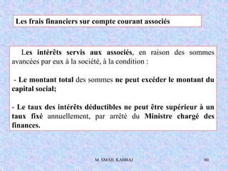 M. SMAIL KABBAJ 80
Les frais financiers sur compte courant associés
Les intérêts servis aux associés, en raison des sommes
avancées par eux à la société, à la condition :
- Le montant total des sommes ne peut excéder le montant du
capital social;
- Le taux des intérêts déductibles ne peut être supérieur à un
taux fixé annuellement, par arrêté du Ministre chargé des
finances.
 