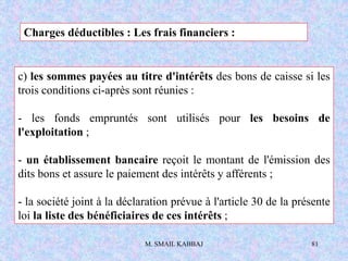 M. SMAIL KABBAJ 81
c) les sommes payées au titre d'intérêts des bons de caisse si les
trois conditions ci-après sont réunies :
- les fonds empruntés sont utilisés pour les besoins de
l'exploitation ;
- un établissement bancaire reçoit le montant de l'émission des
dits bons et assure le paiement des intérêts y afférents ;
- la société joint à la déclaration prévue à l'article 30 de la présente
loi la liste des bénéficiaires de ces intérêts ;
Charges déductibles : Les frais financiers :
 