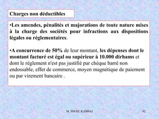 M. SMAIL KABBAJ 82
Charges non déductibles
•Les amendes, pénalités et majorations de toute nature mises
à la charge des sociétés pour infractions aux dispositions
légales ou réglementaires.
•A concurrence de 50% de leur montant, les dépenses dont le
montant facturé est égal ou supérieur à 10.000 dirhams et
dont le règlement n'est pas justifié par chèque barré non
endossable, effet de commerce, moyen magnétique de paiement
ou par virement bancaire .
 