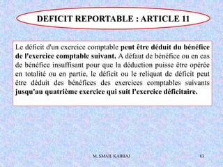 M. SMAIL KABBAJ 83
Le déficit d'un exercice comptable peut être déduit du bénéfice
de l'exercice comptable suivant. A défaut de bénéfice ou en cas
de bénéfice insuffisant pour que la déduction puisse être opérée
en totalité ou en partie, le déficit ou le reliquat de déficit peut
être déduit des bénéfices des exercices comptables suivants
jusqu'au quatrième exercice qui suit l'exercice déficitaire.
DEFICIT REPORTABLE : ARTICLE 11
 