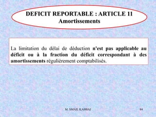 M. SMAIL KABBAJ 84
La limitation du délai de déduction n'est pas applicable au
déficit ou à la fraction du déficit correspondant à des
amortissements régulièrement comptabilisés.
DEFICIT REPORTABLE : ARTICLE 11
Amortissements
 