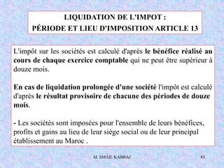 M. SMAIL KABBAJ 85
LIQUIDATION DE L'IMPOT :
PÉRIODE ET LIEU D'IMPOSITION ARTICLE 13
L'impôt sur les sociétés est calculé d'après le bénéfice réalisé au
cours de chaque exercice comptable qui ne peut être supérieur à
douze mois.
En cas de liquidation prolongée d'une société l'impôt est calculé
d'après le résultat provisoire de chacune des périodes de douze
mois.
- Les sociétés sont imposées pour l'ensemble de leurs bénéfices,
profits et gains au lieu de leur siège social ou de leur principal
établissement au Maroc .
 