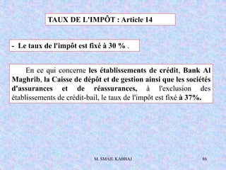 M. SMAIL KABBAJ 86
TAUX DE L'IMPÔT : Article 14
- Le taux de l'impôt est fixé à 30 % .
En ce qui concerne les établissements de crédit, Bank Al
Maghrib, la Caisse de dépôt et de gestion ainsi que les sociétés
d'assurances et de réassurances, à l'exclusion des
établissements de crédit-bail, le taux de l'impôt est fixé à 37%.
 