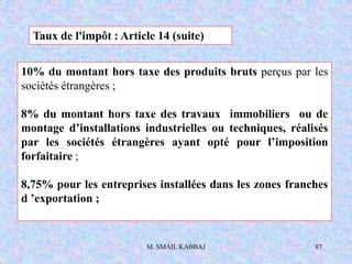 M. SMAIL KABBAJ 87
10% du montant hors taxe des produits bruts perçus par les
sociétés étrangères ;
8% du montant hors taxe des travaux immobiliers ou de
montage d’installations industrielles ou techniques, réalisés
par les sociétés étrangères ayant opté pour l’imposition
forfaitaire ;
8,75% pour les entreprises installées dans les zones franches
d ’exportation ;
Taux de l'impôt : Article 14 (suite)
 