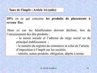 M. SMAIL KABBAJ 88
20% en ce qui concerne les produits de placements à
revenu fixe.
Dans ce cas les bénéficiaires doivent décliner, lors de
l’encaissement des dits produits :
- la raison sociale et l’adresse du siège social ou du
principal établissement ;
- le numéro du registre du commerce et celui de l’article
d’imposition à l’impôt sur les sociétés.
- intérêts, autres produits: obligation, dépôts à terme.
Taux de l'impôt : Article 14 (suite)
 