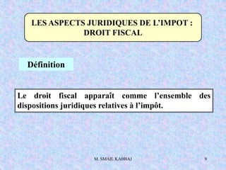 M. SMAIL KABBAJ 9
LES ASPECTS JURIDIQUES DE L’IMPOT :
DROIT FISCAL
Définition
Le droit fiscal apparaît comme l’ensemble des
dispositions juridiques relatives à l’impôt.
 