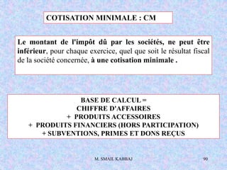 M. SMAIL KABBAJ 90
COTISATION MINIMALE : CM
BASE DE CALCUL =
CHIFFRE D'AFFAIRES
+ PRODUITS ACCESSOIRES
+ PRODUITS FINANCIERS (HORS PARTICIPATION)
+ SUBVENTIONS, PRIMES ET DONS REÇUS
Le montant de l'impôt dû par les sociétés, ne peut être
inférieur, pour chaque exercice, quel que soit le résultat fiscal
de la société concernée, à une cotisation minimale .
 
