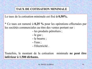 M. SMAIL KABBAJ 91
TAUX DE COTISATION MINIMALE
Le taux de la cotisation minimale est fixé à 0,50%.
* Ce taux est ramené à 0,25 % pour les opérations effectuées par
les sociétés commerciales au titre des ventes portant sur :
- les produits pétroliers ;
- le gaz ;
- le beurre ;
- l'eau ;
- l'électricité .
Toutefois, le montant de la cotisation minimale ne peut être
inférieur à 1.500 dirhams.
 