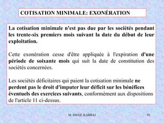 M. SMAIL KABBAJ 92
La cotisation minimale n'est pas due par les sociétés pendant
les trente-six premiers mois suivant la date du début de leur
exploitation.
Cette exonération cesse d'être appliquée à l'expiration d'une
période de soixante mois qui suit la date de constitution des
sociétés concernées.
Les sociétés déficitaires qui paient la cotisation minimale ne
perdent pas le droit d'imputer leur déficit sur les bénéfices
éventuels des exercices suivants, conformément aux dispositions
de l'article 11 ci-dessus.
COTISATION MINIMALE: EXONÉRATION
 