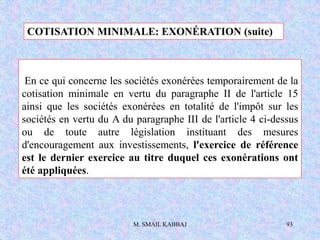 M. SMAIL KABBAJ 93
En ce qui concerne les sociétés exonérées temporairement de la
cotisation minimale en vertu du paragraphe II de l'article 15
ainsi que les sociétés exonérées en totalité de l'impôt sur les
sociétés en vertu du A du paragraphe III de l'article 4 ci-dessus
ou de toute autre législation instituant des mesures
d'encouragement aux investissements, l'exercice de référence
est le dernier exercice au titre duquel ces exonérations ont
été appliquées.
COTISATION MINIMALE: EXONÉRATION (suite)
 