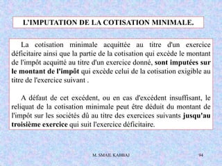 M. SMAIL KABBAJ 94
L’IMPUTATION DE LA COTISATION MINIMALE.
La cotisation minimale acquittée au titre d'un exercice
déficitaire ainsi que la partie de la cotisation qui excède le montant
de l'impôt acquitté au titre d'un exercice donné, sont imputées sur
le montant de l'impôt qui excède celui de la cotisation exigible au
titre de l'exercice suivant .
A défaut de cet excédent, ou en cas d'excédent insuffisant, le
reliquat de la cotisation minimale peut être déduit du montant de
l'impôt sur les sociétés dû au titre des exercices suivants jusqu'au
troisième exercice qui suit l'exercice déficitaire.
 
