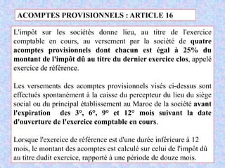 M. SMAIL KABBAJ 95
ACOMPTES PROVISIONNELS : ARTICLE 16
L'impôt sur les sociétés donne lieu, au titre de l'exercice
comptable en cours, au versement par la société de quatre
acomptes provisionnels dont chacun est égal à 25% du
montant de l'impôt dû au titre du dernier exercice clos, appelé
exercice de référence.
Les versements des acomptes provisionnels visés ci-dessus sont
effectués spontanément à la caisse du percepteur du lieu du siège
social ou du principal établissement au Maroc de la société avant
l'expiration des 3°, 6°, 9° et 12° mois suivant la date
d'ouverture de l'exercice comptable en cours.
Lorsque l'exercice de référence est d'une durée inférieure à 12
mois, le montant des acomptes est calculé sur celui de l'impôt dû
au titre dudit exercice, rapporté à une période de douze mois.
 