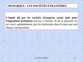 M. SMAIL KABBAJ 98
L'impôt dû par les sociétés étrangères ayant opté pour
l'imposition forfaitaire prévue à l'article 18 de la présente loi
est versé, spontanément, par les intéressées dans le mois qui suit
chaque encaissement.
REMARQUE : LES SOCIÉTÉS ÉTRANGÈRES
 
