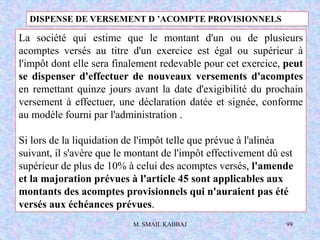 M. SMAIL KABBAJ 99
La société qui estime que le montant d'un ou de plusieurs
acomptes versés au titre d'un exercice est égal ou supérieur à
l'impôt dont elle sera finalement redevable pour cet exercice, peut
se dispenser d'effectuer de nouveaux versements d'acomptes
en remettant quinze jours avant la date d'exigibilité du prochain
versement à effectuer, une déclaration datée et signée, conforme
au modèle fourni par l'administration .
Si lors de la liquidation de l'impôt telle que prévue à l'alinéa
suivant, il s'avère que le montant de l'impôt effectivement dû est
supérieur de plus de 10% à celui des acomptes versés, l'amende
et la majoration prévues à l'article 45 sont applicables aux
montants des acomptes provisionnels qui n'auraient pas été
versés aux échéances prévues.
DISPENSE DE VERSEMENT D ’ACOMPTE PROVISIONNELS
 