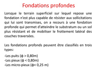 Fondations profondes
Lorsque le terrain superficiel sur lequel repose une
fondation n'est plus capable de résister aux sollicitations
qui lui sont transmises, on a recours à une fondation
profonde qui permet d'atteindre le substratum ou un sol
plus résistant et de mobiliser le frottement latéral des
couches traversées.
Les fondations profonds peuvent être classifiés en trois
types:
-Les puits (φ > 0,80m)
-Les pieux (φ < 0,80m)
-Les micro-pieux (φ< 0,25 m)
 