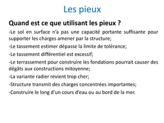 Les pieux
Quand est ce que utilisant les pieux ?
-Le sol en surface n’a pas une capacité portante suffisante pour
supporter les charges amener par la structure;
-Le tassement estimer dépasse la limite de tolérance;
-Le tassement différentiel est excessif;
-Le terrassement pour construire les fondations pourrait causer des
dégâts aux constructions mitoyenne;
-La variante radier revient trop cher;
-Structure transmit des charges concentrées importantes;
-Construire le long d’un cours d’eau ou au bord de la mer.
 