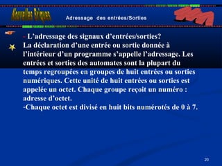 20
Adressage des entrées/Sorties
- L’adressage des signaux d’entrées/sorties?
La déclaration d’une entrée ou sortie donnée à
l’intérieur d’un programme s’appelle l’adressage. Les
entrées et sorties des automates sont la plupart du
temps regroupées en groupes de huit entrées ou sorties
numériques. Cette unité de huit entrées ou sorties est
appelée un octet. Chaque groupe reçoit un numéro :
adresse d’octet.
-Chaque octet est divisé en huit bits numérotés de 0 à 7.
 