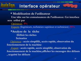 27
Interface opérateur
* Modélisation de l’utilisateur
Une idée sur les connaissances de l’utilisateur. Cet interface
sera utilisé par 
Opérateur : 5%
Experts (Ingénieurs, technicien supérieur et technicien) :95%
*Analyse de la tâche 
Définir les tâches
Scénarios
Opérateur : accès simplifié, accès rapide, observation du
fonctionnement de la machine 
Expert : accès rapide, accès simplifié, observation du
fonctionnement de la machine,afficher les messages des défauts
, acquitté les défauts
 