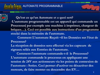 3
AUTOMATE PROGRAMMABLE
Qu’est ce qu’un Automate et a quoi sert?
-L’automate programmable est un appareil qui commande un
Processus( par exemple une machine à imprimer, chargeur de
briques…). Ceci est possible aux instructions d’un programme
stocké dans la mémoire de l’automate.
Comment L’automate Reçoit –il les Données sur l’état de
Processus?
La réception de données sera effectué via les capteurs de
signaux reliés aux Entrées de l’automate.
Comment l’automate commande-t-il le Processus?
L’automate commande le processus en appliquant une
tension de 24V aux actionneurs via les points de connexion de
l’automate : Soties. Ceci permet d’activer ou désactiver des
moteurs, de faire monter ou descendre des EV…
 