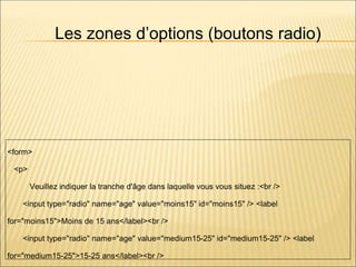 Les zones d’options (boutons radio)
<form>
<p>
Veuillez indiquer la tranche d'âge dans laquelle vous vous situez :<br />
<input type="radio" name="age" value="moins15" id="moins15" /> <label
for="moins15">Moins de 15 ans</label><br />
<input type="radio" name="age" value="medium15-25" id="medium15-25" /> <label
for="medium15-25">15-25 ans</label><br />
 
