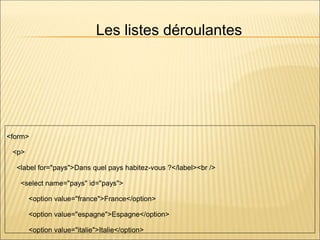 Les listes déroulantes
<form>
<p>
<label for="pays">Dans quel pays habitez-vous ?</label><br />
<select name="pays" id="pays">
<option value="france">France</option>
<option value="espagne">Espagne</option>
<option value="italie">Italie</option>
 