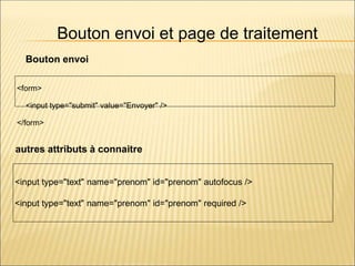 Bouton envoi et page de traitement
<form>
<input type="submit" value="Envoyer" />
</form>
<input type="text" name="prenom" id="prenom" autofocus />
<input type="text" name="prenom" id="prenom" required />
Bouton envoi
autres attributs à connaitre
 
