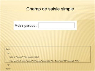 <form>
<p>
<label for="pseudo">Votre pseudo :</label>
<input type="text" name="pseudo" id="pseudo" placeholder="Ex : Zozor" size="30" maxlength="10" />
</p>
</form>
Champ de saisie simple
 