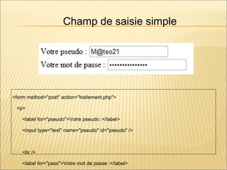 <form method="post" action="traitement.php">
<p>
<label for="pseudo">Votre pseudo :</label>
<input type="text" name="pseudo" id="pseudo" />
<br />
<label for="pass">Votre mot de passe :</label>
Champ de saisie simple
 