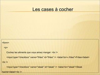 Les cases à cocher
<form>
<p>
Cochez les aliments que vous aimez manger :<br />
<input type="checkbox" name="frites" id="frites" /> <label for=« frites">Frites</label>
<br />
<input type="checkbox" name="steak" id="steak" /> <label for="steak">Steak
haché</label><br />
 
