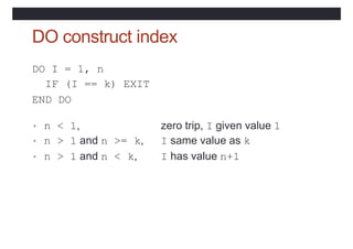 DO construct index
DO I = 1, n
IF (I == k) EXIT
END DO
• n < 1, zero trip, I given value 1
• n > 1 and n >= k, I same value as k
• n > 1 and n < k, I has value n+1
 