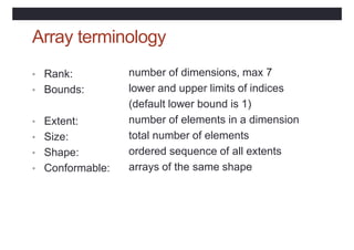 Array terminology
• Rank:
• Bounds:
number of dimensions, max 7
lower and upper limits of indices
(default lower bound is 1)
number of elements in a dimension
total number of elements
ordered sequence of all extents
arrays of the same shape
• Extent:
• Size:
• Shape:
• Conformable:
 