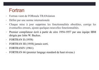 Fortran
• Fortran vient de FORmula TRANslation
• Défini par une norme internationale
• Chaque mise à jour supprime les fonctionnalités obsolètes, corrige les
éventuelles erreurs, ajoute quelques nouvelles fonctionnalités.
• Premier compilateur écrit à partir de zéro 1954-1957 par une équipe IBM
dirigée par John W. Backus.
• FORTRAN II (1958)
• FORTRAN III (1958) jamais sorti.
• FORTRANIV (1961)
• FORTRAN 66 (premier langage standard de haut niveau.)
 