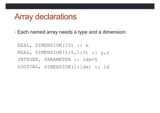 Array declarations
• Each named array needs a type and a dimension:
REAL, DIMENSION(15) :: x
REAL, DIMENSION(1:5,1:3) :: y,z
INTEGER, PARAMETER :: lda=5
LOGICAL, DIMENSION(1:lda) :: ld
 