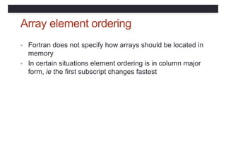 Array element ordering
• Fortran does not specify how arrays should be located in
memory
• In certain situations element ordering is in column major
form, ie the first subscript changes fastest
 