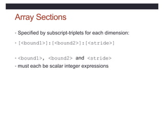 Array Sections
• Specified by subscript-triplets for each dimension:
• [<bound1>]:[<bound2>]:[<stride>]
• <bound1>, <bound2> and <stride>
• must each be scalar integer expressions
 