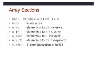 Array Sections
• REAL,
• A(:)
• A(m:)
• A(:n)
DIMENSION(1:15) :: A
whole array
elements m to 15 inclusive
elements 1 to n
elements m to n
inclusive
inclusive
• A(m:n)
• A(::2)
• A(m:m)
elements 1 to 15 in steps of 2
1 element section of rank 1
 
