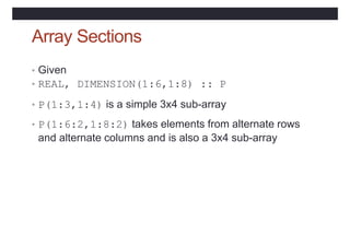 Array Sections
• Given
• REAL, DIMENSION(1:6,1:8) :: P
• P(1:3,1:4) is a simple 3x4 sub-array
• P(1:6:2,1:8:2) takes elements from alternate rows
and alternate columns and is also a 3x4 sub-array
 