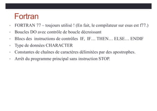 Fortran
• FORTRAN 77 – toujours utilisé ! (En fait, le compilateur sur esus est f77.)
• Boucles DO avec contrôle de boucle décroissant
• Blocs des instructions de contrôles IF, IF… THEN… ELSE… ENDIF
• Type de données CHARACTER
• Constantes de chaînes de caractères délimitées par des apostrophes.
• Arrêt du programme principal sans instruction STOP.
 