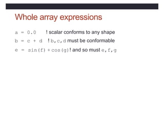 Whole array expressions
a = 0.0 ! scalar conforms to any shape
b = c + d ! b,c,d must be conformable
e = sin(f) + cos(g)! and so must e,f,g
 