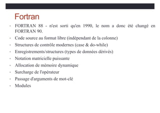 Fortran
• FORTRAN 88 - n'est sorti qu'en 1990, le nom a donc été changé en
FORTRAN 90.
• Code source au format libre (indépendant de la colonne)
• Structures de contrôle modernes (case & do-while)
• Enregistrements/structures (types de données dérivés)
• Notation matricielle puissante
• Allocation de mémoire dynamique
• Surcharge de l'opérateur
• Passage d'arguments de mot-clé
• Modules
 