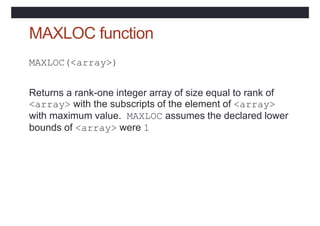 MAXLOC function
MAXLOC(<array>)
Returns a rank-one integer array of size equal to rank of
<array> with the subscripts of the element of <array>
with maximum value. MAXLOC assumes the declared lower
bounds of <array> were 1
 
