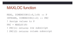 MAXLOC function
REAL, DIMENSION(1:6,1:8) :: P
INTEGER, DIMENSION(1:2) :: PRC
! Assign values to P
PRC = MAXLOC(P)
! PRC(1) returns
! PRC(2) returns
row subscript
column subscript
 