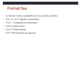 Format fixe
• Le Format le plus compatible avec les anciens systèmes.
• Col 1 (C ou *) signifie commentaire
• Col 2 – 5 étiquettes de déclaration
• Col 6 Colonne Suite
• Col 7-72 Déclarations
• Col 73-80 Numéros de séquence
 