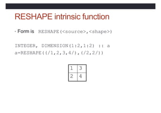 RESHAPE intrinsic function
• Form is RESHAPE(<source>,<shape>)
INTEGER, DIMENSION(1:2,1:2) :: a
a=RESHAPE((/1,2,3,4/),(/2,2/))
1 3
2 4
 
