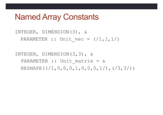 Named Array Constants
INTEGER, DIMENSION(3), &
PARAMETER :: Unit_vec = (/1,1,1/)
INTEGER, DIMENSION(3,3), &
PARAMETER :: Unit_matrix = &
RESHAPE((/1,0,0,0,1,0,0,0,1/),(/3,3/))
 