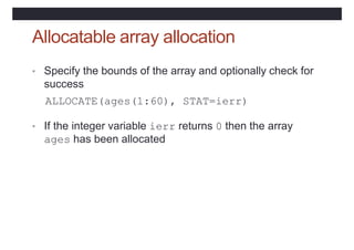 Allocatable array allocation
• Specify the bounds of the array and optionally check for
success
ALLOCATE(ages(1:60), STAT=ierr)
• If the integer variable ierr returns 0 then the array
ages has been allocated
 