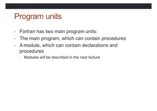 Program units
• Fortran has two main program units:
• The main program, which can contain procedures
• A module, which can contain declarations and
procedures
• Modules will be described in the next lecture
 